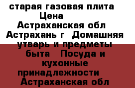 старая газовая плита › Цена ­ 500 - Астраханская обл., Астрахань г. Домашняя утварь и предметы быта » Посуда и кухонные принадлежности   . Астраханская обл.